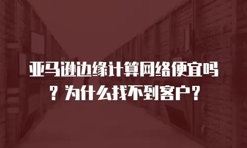 亚马逊边缘计算网络便宜吗？为什么找不到客户？
