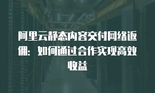 阿里云静态内容交付网络返佣：如何通过合作实现高效收益