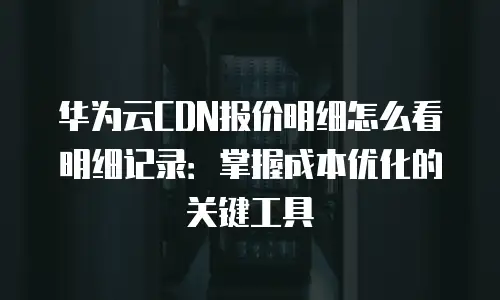 华为云CDN报价明细怎么看明细记录：掌握成本优化的关键工具