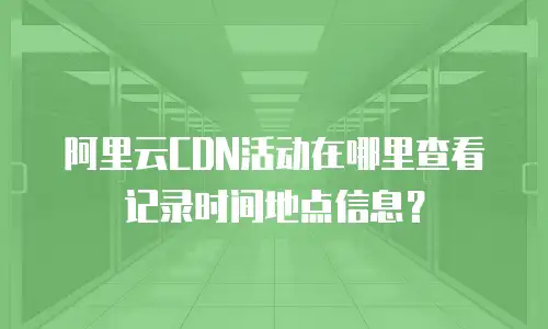 阿里云CDN活动在哪里查看记录时间地点信息？