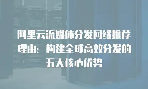 阿里云流媒体分发网络推荐理由：构建全球高效分发的五大核心优势
