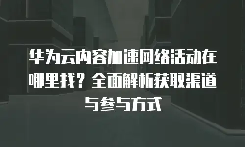 华为云内容加速网络活动在哪里找？全面解析获取渠道与参与方式