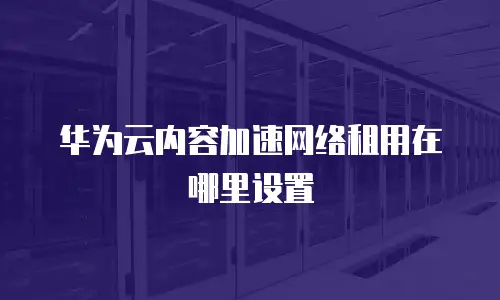 华为云内容加速网络租用在哪里设置