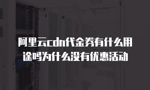 阿里云cdn代金券有什么用途吗为什么没有优惠活动