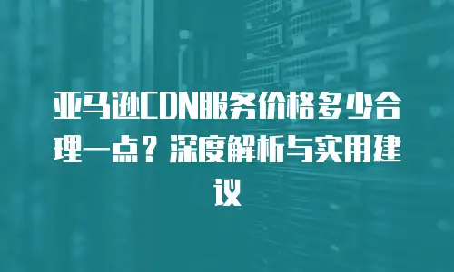 亚马逊CDN服务价格多少合理一点？深度解析与实用建议