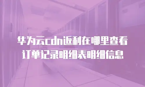 华为云cdn返利在哪里查看订单记录明细表明细信息