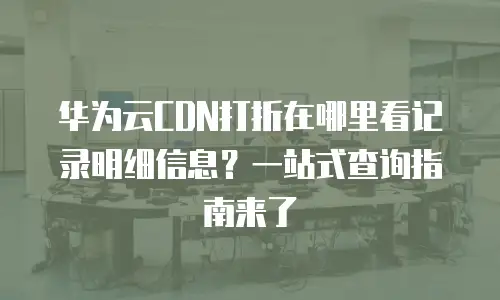 华为云CDN打折在哪里看记录明细信息？一站式查询指南来了