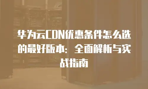 华为云CDN优惠条件怎么选的最好版本：全面解析与实战指南