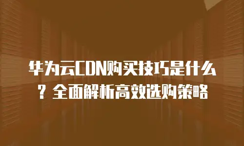 华为云CDN购买技巧是什么？全面解析高效选购策略