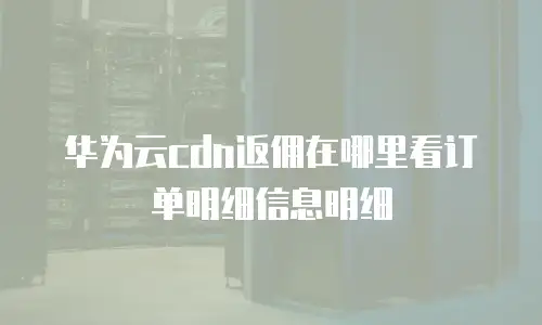 华为云cdn返佣在哪里看订单明细信息明细