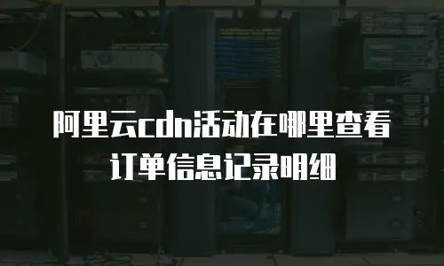 阿里云cdn活动在哪里查看订单信息记录明细