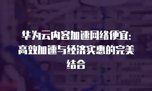 华为云内容加速网络便宜：高效加速与经济实惠的完美结合