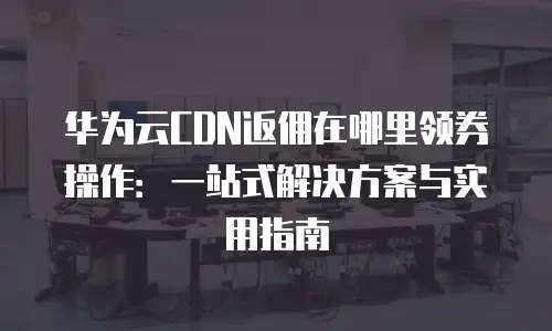 华为云CDN返佣在哪里领券操作：一站式解决方案与实用指南