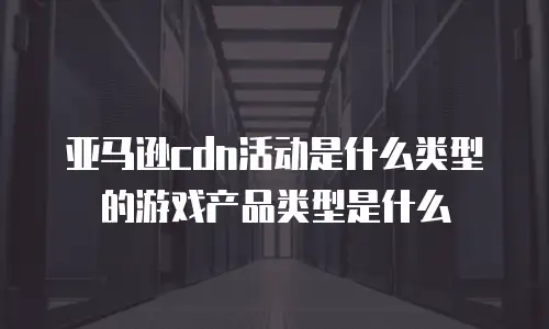 亚马逊cdn活动是什么类型的游戏产品类型是什么