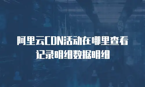 阿里云CDN活动在哪里查看记录明细数据明细
