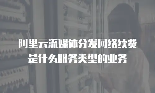 阿里云流媒体分发网络续费是什么服务类型的业务