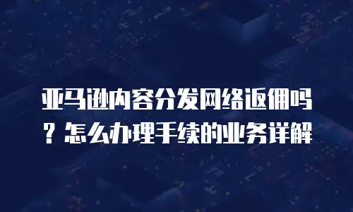 亚马逊内容分发网络返佣吗？怎么办理手续的业务详解