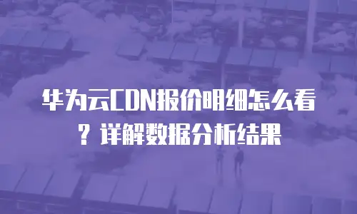 华为云CDN报价明细怎么看？详解数据分析结果