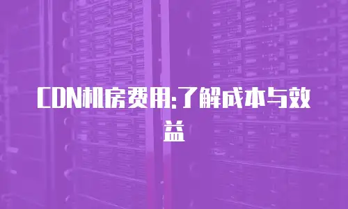 CDN机房费用:了解成本与效益