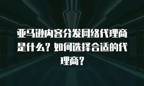 亚马逊内容分发网络代理商是什么？如何选择合适的代理商？