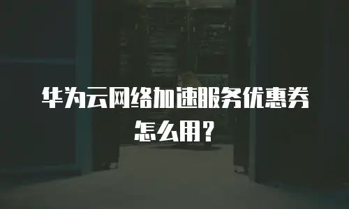 华为云网络加速服务优惠券怎么用？