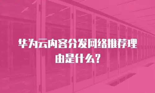 华为云内容分发网络推荐理由是什么？