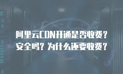 阿里云CDN开通是否收费？安全吗？为什么还要收费？