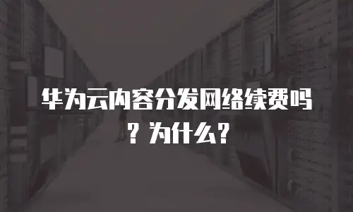 华为云内容分发网络续费吗？为什么？