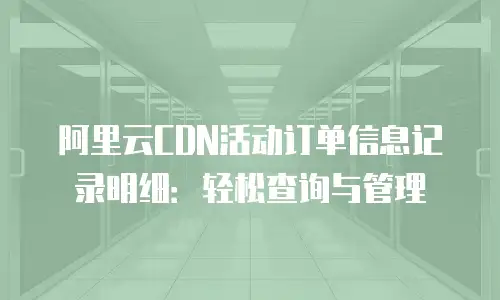 阿里云CDN活动订单信息记录明细：轻松查询与管理