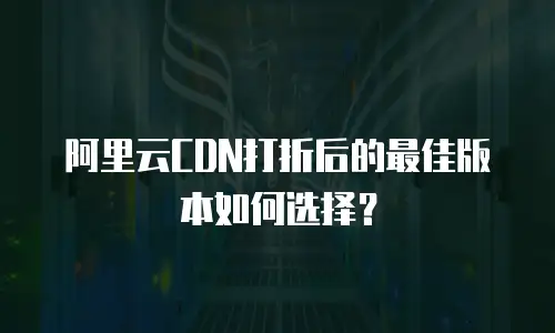 阿里云CDN打折后的最佳版本如何选择？
