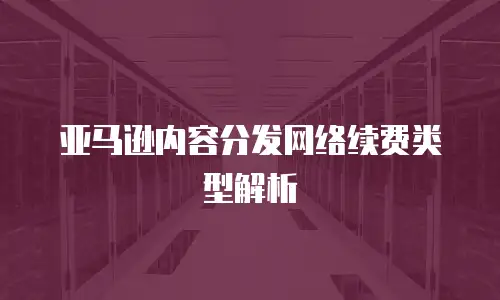 亚马逊内容分发网络续费类型解析
