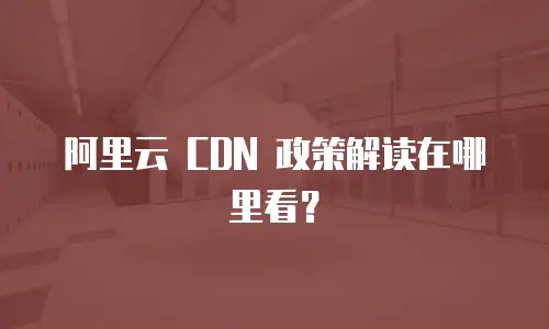 阿里云 CDN 政策解读在哪里看？