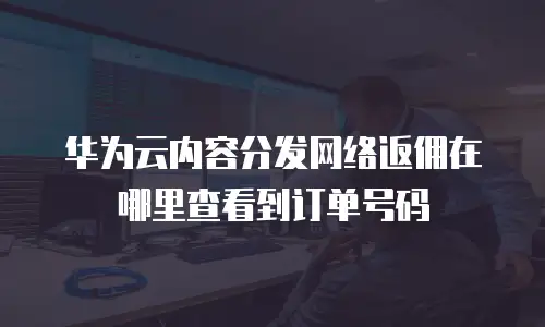 华为云内容分发网络返佣在哪里查看到订单号码
