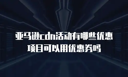 亚马逊cdn活动有哪些优惠项目可以用优惠券吗