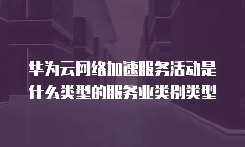 华为云网络加速服务活动是什么类型的服务业类别类型