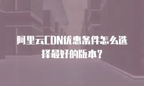 阿里云CDN优惠条件怎么选择最好的版本？