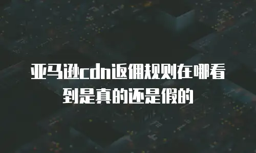 亚马逊cdn返佣规则在哪看到是真的还是假的