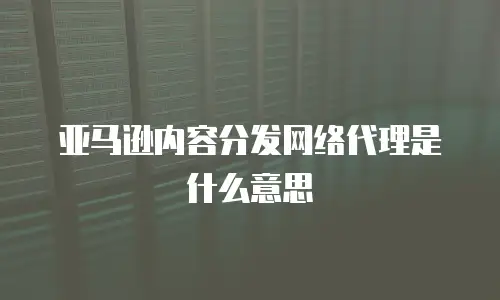 亚马逊内容分发网络代理是什么意思