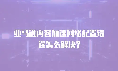 亚马逊内容加速网络配置错误怎么解决？