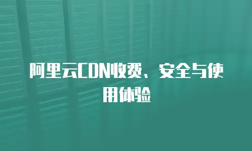 阿里云CDN收费、安全与使用体验