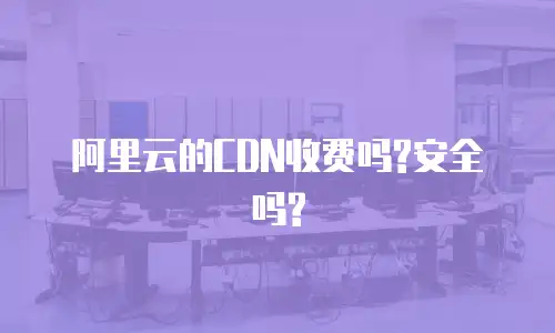 阿里云的CDN收费吗?安全吗?