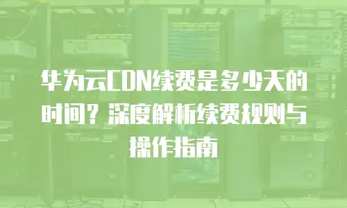 华为云CDN续费是多少天的时间？深度解析续费规则与操作指南
