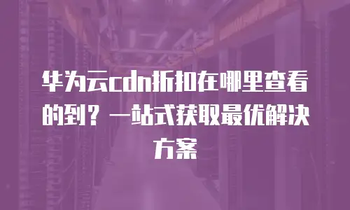 华为云cdn折扣在哪里查看的到？一站式获取最优解决方案
