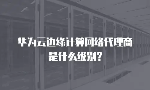 华为云边缘计算网络代理商是什么级别？
