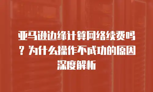 亚马逊边缘计算网络续费吗？为什么操作不成功的原因深度解析