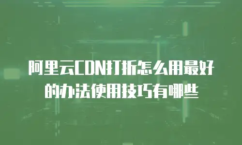 阿里云CDN打折怎么用最好的办法使用技巧有哪些