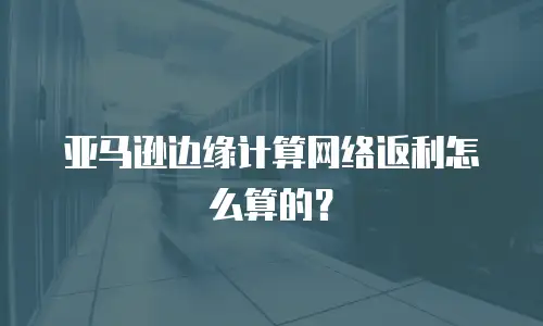 亚马逊边缘计算网络返利怎么算的？