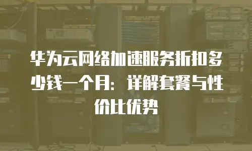华为云网络加速服务折扣多少钱一个月：详解套餐与性价比优势