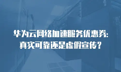 华为云网络加速服务优惠券：真实可靠还是虚假宣传？
