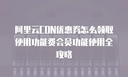 阿里云CDN优惠券怎么领取使用功能费会员功能使用全攻略